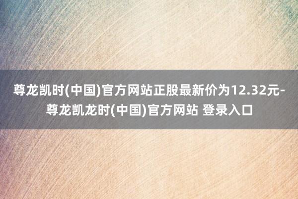 尊龙凯时(中国)官方网站正股最新价为12.32元-尊龙凯龙时(中国)官方网站 登录入口
