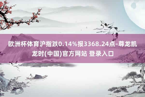 欧洲杯体育沪指跌0.14%报3368.24点-尊龙凯龙时(中国)官方网站 登录入口