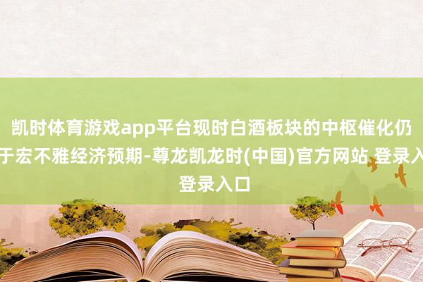 凯时体育游戏app平台现时白酒板块的中枢催化仍在于宏不雅经济预期-尊龙凯龙时(中国)官方网站 登录入口