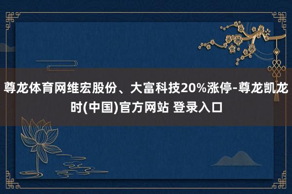 尊龙体育网维宏股份、大富科技20%涨停-尊龙凯龙时(中国)官方网站 登录入口