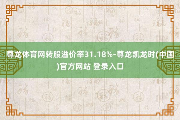 尊龙体育网转股溢价率31.18%-尊龙凯龙时(中国)官方网站 登录入口