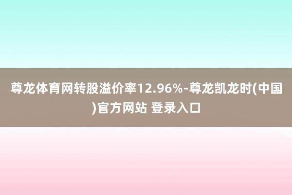 尊龙体育网转股溢价率12.96%-尊龙凯龙时(中国)官方网站 登录入口