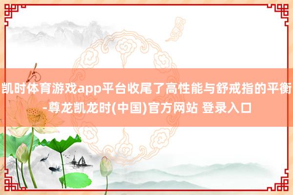凯时体育游戏app平台收尾了高性能与舒戒指的平衡-尊龙凯龙时(中国)官方网站 登录入口