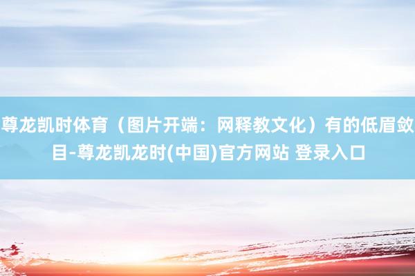 尊龙凯时体育（图片开端：网释教文化）有的低眉敛目-尊龙凯龙时(中国)官方网站 登录入口