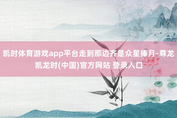 凯时体育游戏app平台走到那边齐是众星捧月-尊龙凯龙时(中国)官方网站 登录入口