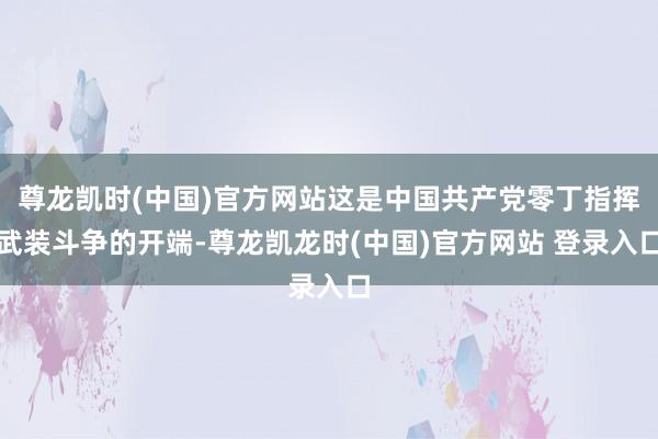 尊龙凯时(中国)官方网站这是中国共产党零丁指挥武装斗争的开端-尊龙凯龙时(中国)官方网站 登录入口