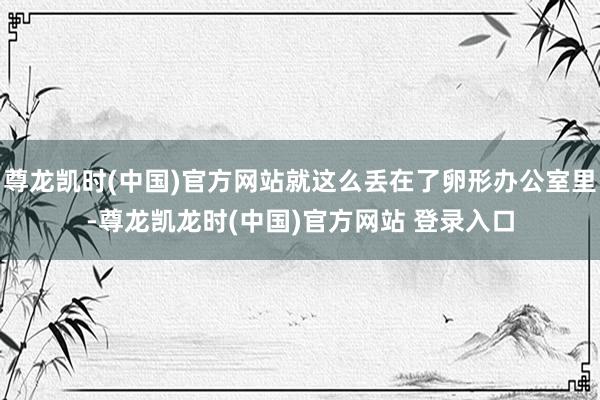 尊龙凯时(中国)官方网站就这么丢在了卵形办公室里-尊龙凯龙时(中国)官方网站 登录入口
