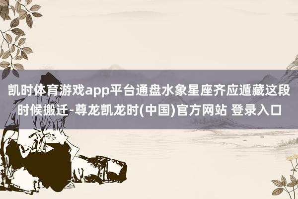 凯时体育游戏app平台通盘水象星座齐应遁藏这段时候搬迁-尊龙凯龙时(中国)官方网站 登录入口