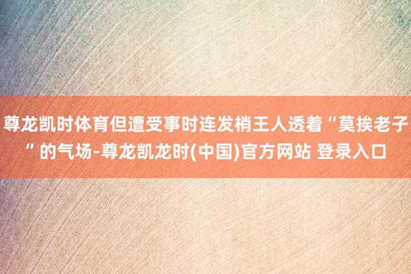 尊龙凯时体育但遭受事时连发梢王人透着“莫挨老子”的气场-尊龙凯龙时(中国)官方网站 登录入口