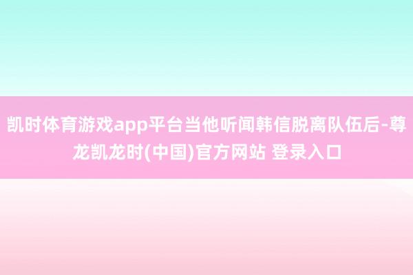 凯时体育游戏app平台当他听闻韩信脱离队伍后-尊龙凯龙时(中国)官方网站 登录入口