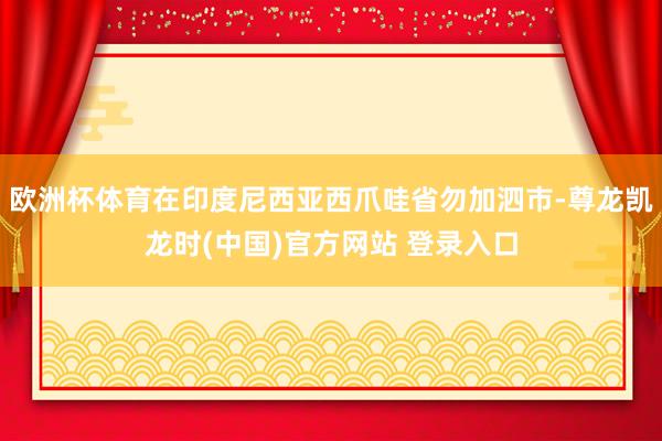 欧洲杯体育在印度尼西亚西爪哇省勿加泗市-尊龙凯龙时(中国)官方网站 登录入口