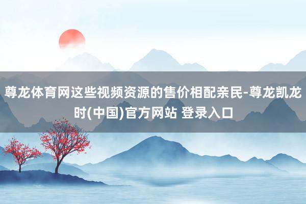 尊龙体育网这些视频资源的售价相配亲民-尊龙凯龙时(中国)官方网站 登录入口