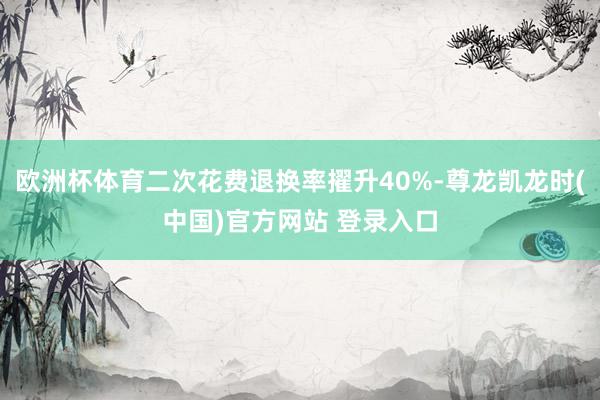 欧洲杯体育二次花费退换率擢升40%-尊龙凯龙时(中国)官方网站 登录入口