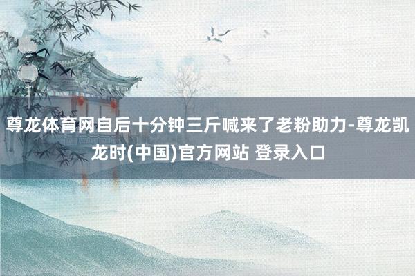 尊龙体育网自后十分钟三斤喊来了老粉助力-尊龙凯龙时(中国)官方网站 登录入口