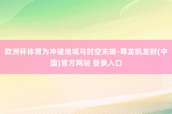 欧洲杯体育为冲破地域与时空末端-尊龙凯龙时(中国)官方网站 登录入口