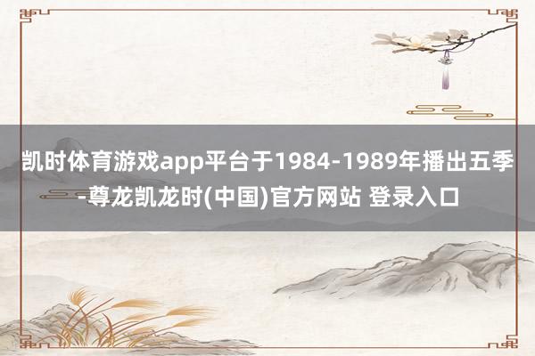 凯时体育游戏app平台于1984-1989年播出五季-尊龙凯龙时(中国)官方网站 登录入口