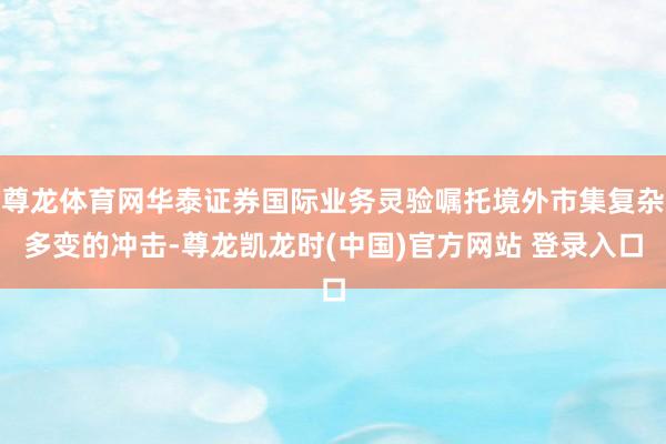 尊龙体育网华泰证券国际业务灵验嘱托境外市集复杂多变的冲击-尊龙凯龙时(中国)官方网站 登录入口