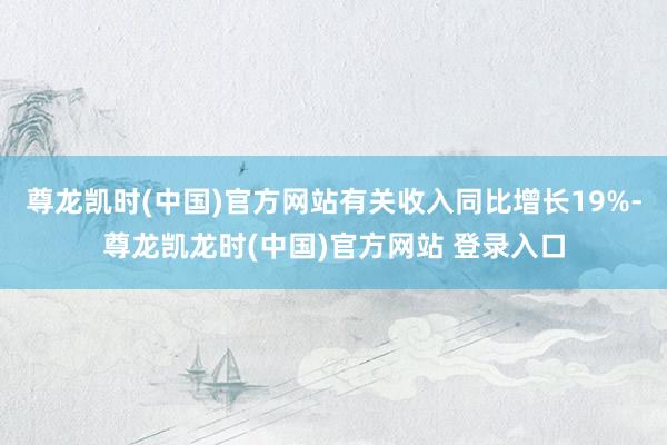 尊龙凯时(中国)官方网站有关收入同比增长19%-尊龙凯龙时(中国)官方网站 登录入口