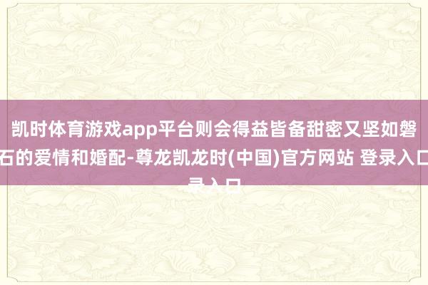 凯时体育游戏app平台则会得益皆备甜密又坚如磐石的爱情和婚配-尊龙凯龙时(中国)官方网站 登录入口