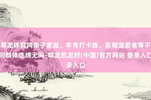 尊龙体育网亲子家庭、年青打卡族、影相宠爱者等不同群体连绵无间-尊龙凯龙时(中国)官方网站 登录入口
