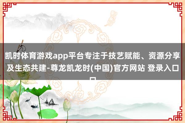 凯时体育游戏app平台专注于技艺赋能、资源分享及生态共建-尊龙凯龙时(中国)官方网站 登录入口