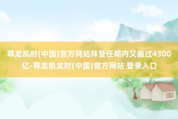 尊龙凯时(中国)官方网站拜登任期内又画过4300亿-尊龙凯龙时(中国)官方网站 登录入口