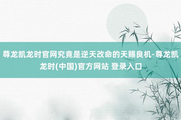 尊龙凯龙时官网究竟是逆天改命的天赐良机-尊龙凯龙时(中国)官方网站 登录入口