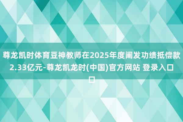 尊龙凯时体育豆神教师在2025年度阐发功绩抵偿款2.33亿元-尊龙凯龙时(中国)官方网站 登录入口