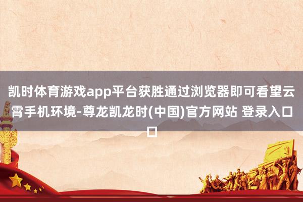 凯时体育游戏app平台获胜通过浏览器即可看望云霄手机环境-尊龙凯龙时(中国)官方网站 登录入口
