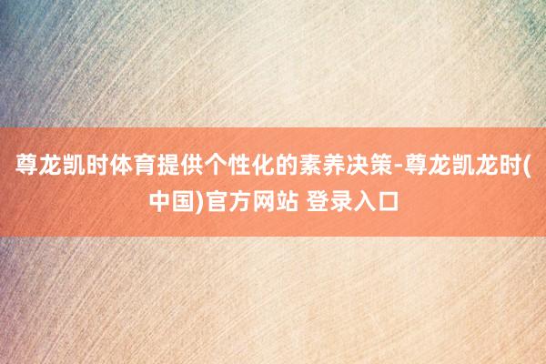 尊龙凯时体育提供个性化的素养决策-尊龙凯龙时(中国)官方网站 登录入口