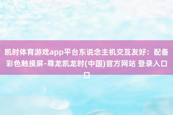 凯时体育游戏app平台东说念主机交互友好：配备彩色触摸屏-尊龙凯龙时(中国)官方网站 登录入口