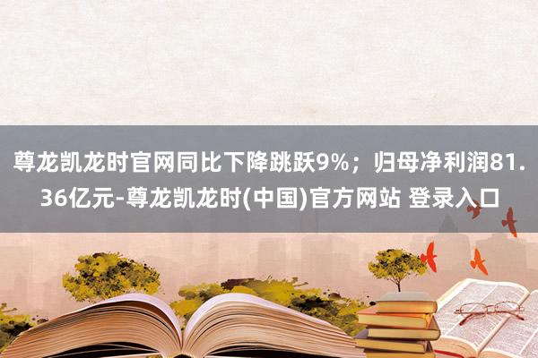 尊龙凯龙时官网同比下降跳跃9%；归母净利润81.36亿元-尊龙凯龙时(中国)官方网站 登录入口