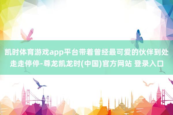 凯时体育游戏app平台带着曾经最可爱的伙伴到处走走停停-尊龙凯龙时(中国)官方网站 登录入口