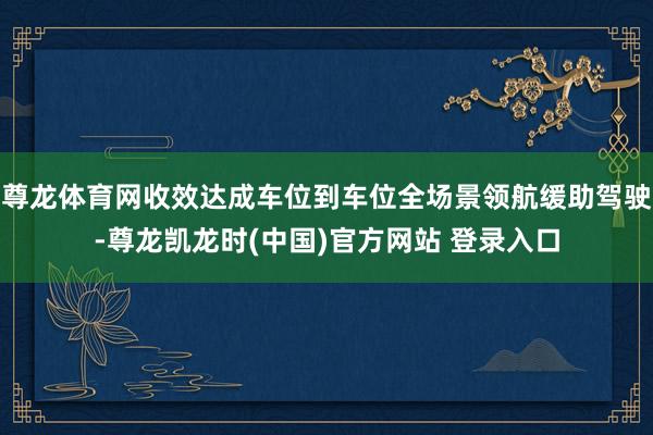 尊龙体育网收效达成车位到车位全场景领航缓助驾驶-尊龙凯龙时(中国)官方网站 登录入口