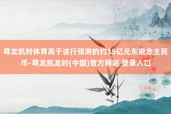 尊龙凯时体育高于该行预测的约35亿元东说念主民币-尊龙凯龙时(中国)官方网站 登录入口