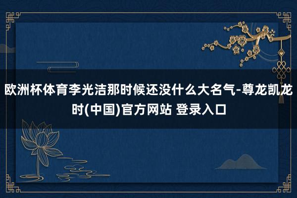 欧洲杯体育李光洁那时候还没什么大名气-尊龙凯龙时(中国)官方网站 登录入口