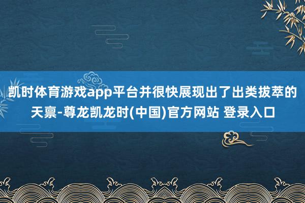 凯时体育游戏app平台并很快展现出了出类拔萃的天禀-尊龙凯龙时(中国)官方网站 登录入口