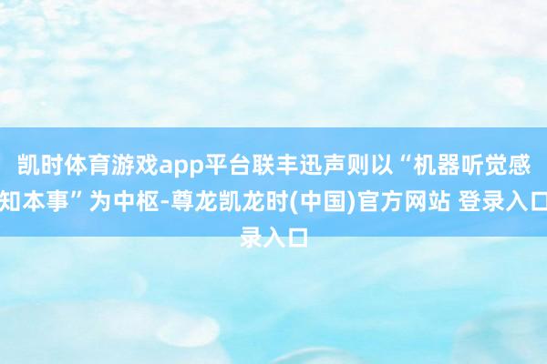 凯时体育游戏app平台联丰迅声则以“机器听觉感知本事”为中枢-尊龙凯龙时(中国)官方网站 登录入口