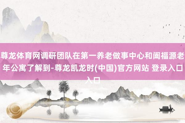 尊龙体育网调研团队在第一养老做事中心和阖福源老年公寓了解到-尊龙凯龙时(中国)官方网站 登录入口