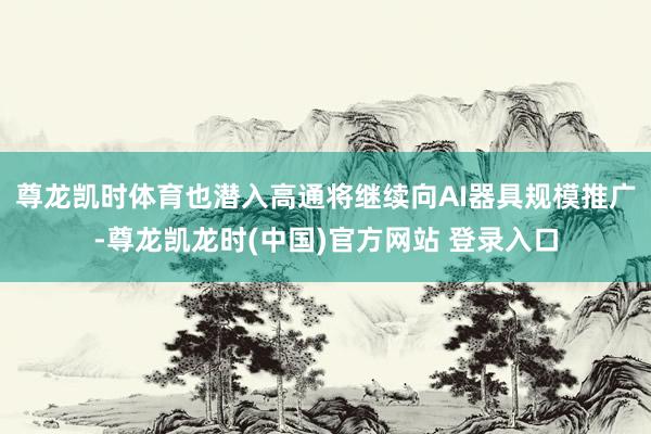 尊龙凯时体育也潜入高通将继续向AI器具规模推广-尊龙凯龙时(中国)官方网站 登录入口