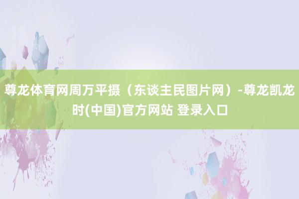 尊龙体育网周万平摄（东谈主民图片网）-尊龙凯龙时(中国)官方网站 登录入口