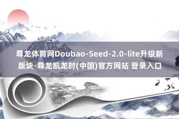 尊龙体育网Doubao-Seed-2.0-lite升级新版块-尊龙凯龙时(中国)官方网站 登录入口