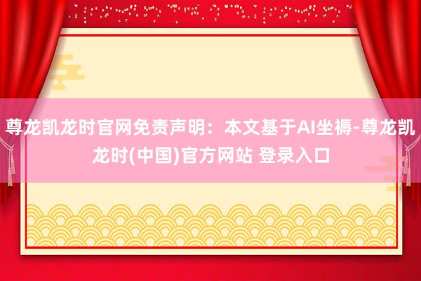 尊龙凯龙时官网免责声明：本文基于AI坐褥-尊龙凯龙时(中国)官方网站 登录入口