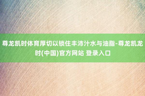尊龙凯时体育厚切以锁住丰沛汁水与油脂-尊龙凯龙时(中国)官方网站 登录入口