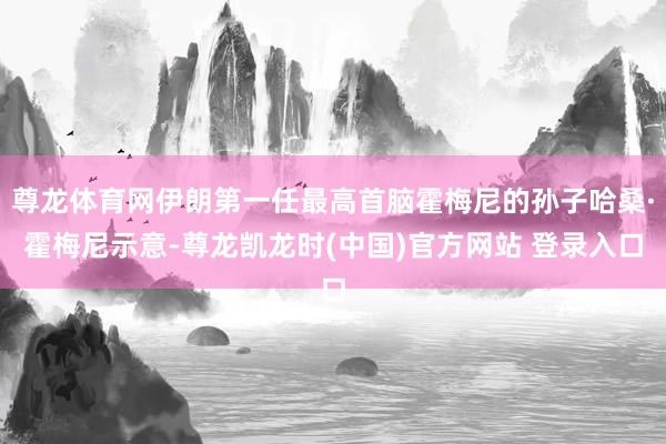 尊龙体育网伊朗第一任最高首脑霍梅尼的孙子哈桑·霍梅尼示意-尊龙凯龙时(中国)官方网站 登录入口