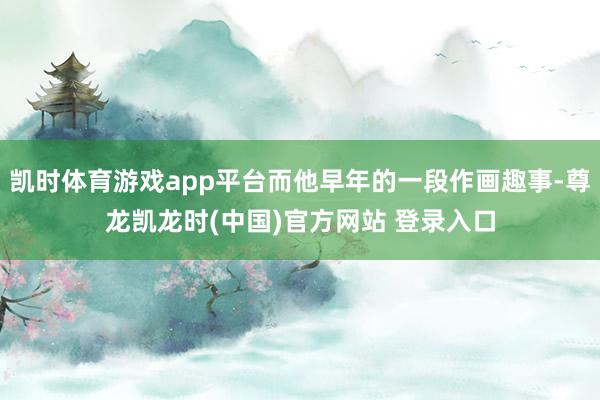 凯时体育游戏app平台而他早年的一段作画趣事-尊龙凯龙时(中国)官方网站 登录入口