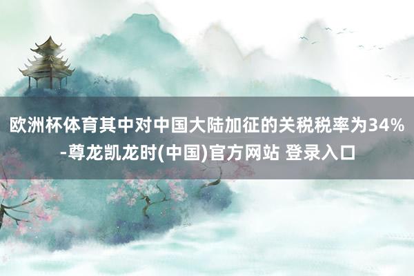 欧洲杯体育其中对中国大陆加征的关税税率为34%-尊龙凯龙时(中国)官方网站 登录入口