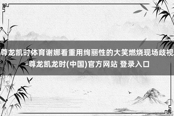 尊龙凯时体育谢娜看重用绚丽性的大笑燃烧现场歧视-尊龙凯龙时(中国)官方网站 登录入口