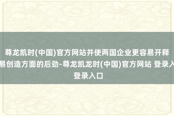 尊龙凯时(中国)官方网站并使两国企业更容易开释贸易创造方面的后劲-尊龙凯龙时(中国)官方网站 登录入口