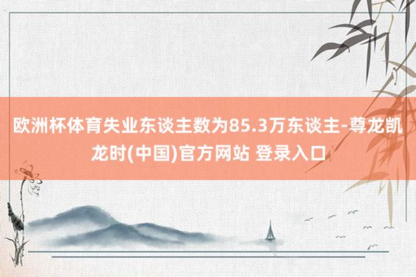 欧洲杯体育失业东谈主数为85.3万东谈主-尊龙凯龙时(中国)官方网站 登录入口